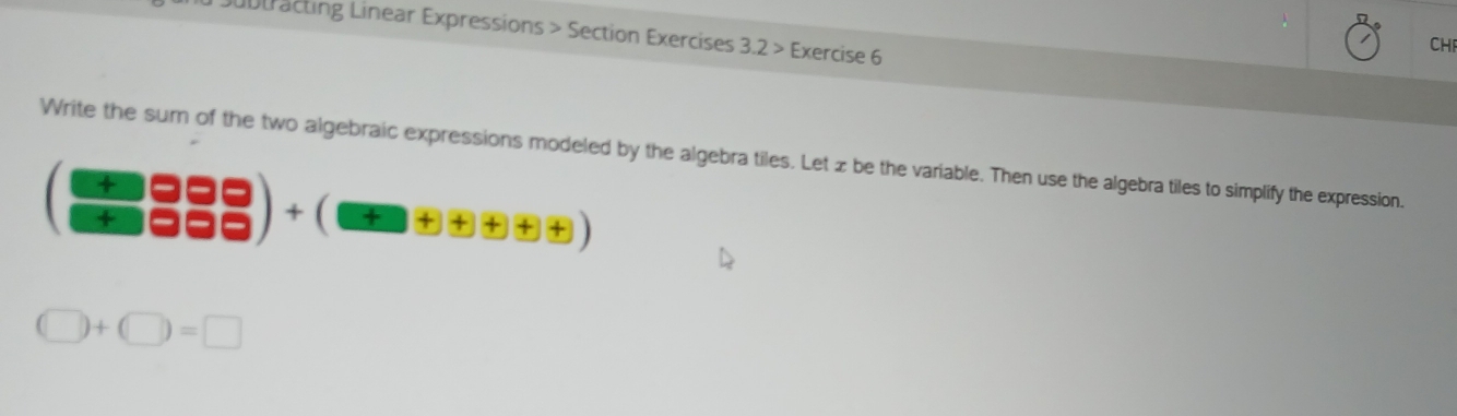 Dubtracting Linear Expressions > Section Exercises 3.2> Exercise 6 
CHI 
Write the sur of the two algebraic expressions modeled by the algebra tiles. Let z be the variable. Then use the algebra tiles to simplify the expression.
(+∈fty Rightarrow ∈fty
(□ )+(□ )=□