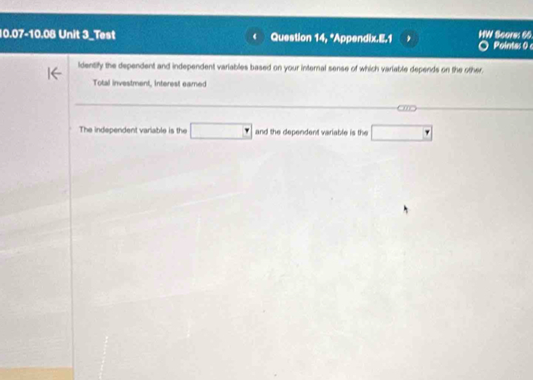 10.07-10.08 Unit 3_Test ‘ Question 14, *Appendix.E.1 HW Score: 66 Pointes 0 
ldentify the dependent and independent variables based on your internal sense of which variable depends on the other. 
Total investment, Interest earned 
The independent variable is the □ and the dependent variable is the □