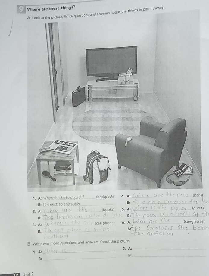 Where are these things? 
A Look at the picture. Write questions and answers about the things in parentheses. 
1. A: _(backpack) 4. A: _(pns) 
B:_ 
B:_ 
2. A: _(books) 5. A: _(purse) 
B:_ 
B:_ 
3. A: _(cell phone) 6. A: _(sunglasses) 
B:_ 
B:_ 
B Write two more questions and answers about the picture. 
_ 
2. A:_ 
1. A: 
B:_ 
B: 
_ 
Unit 2