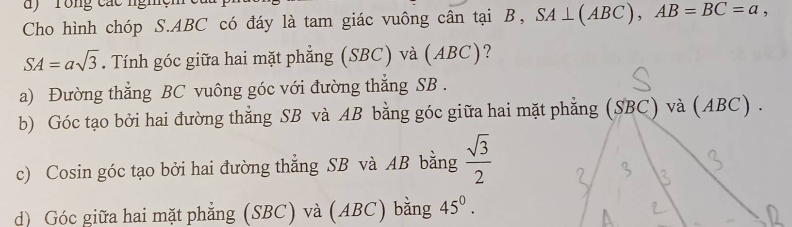 ' rong các nghệm
Cho hình chóp S. ABC có đáy là tam giác vuông cân tại B, SA⊥ (ABC), AB=BC=a,
SA=asqrt(3). Tính góc giữa hai mặt phẳng (SBC) và (ABC)?
a) Đường thẳng BC vuông góc với đường thẳng SB .
b) Góc tạo bởi hai đường thẳng SB và AB bằng góc giữa hai mặt phẳng (SBC) và (ABC) .
c) Cosin góc tạo bởi hai đường thẳng SB và AB bằng  sqrt(3)/2 
d) Góc giữa hai mặt phẳng (SBC) và (ABC) bằng 45^0.