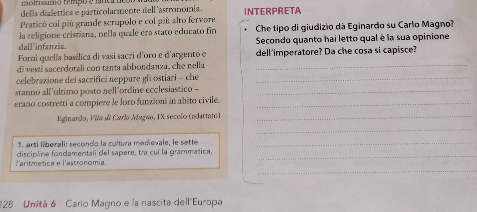 moltissimo tempo e fática ném 
della dialettica e particolarmente dell’astronomia. INTERPRETA 
Praticò col più grande scrupolo e col più alto fervore 
la religione cristiana, nella quale era stato educato fin Che tipo di giudizio dà Eginardo su Carlo Magno? 
dall’infanzia. Secondo quanto hai letto qual è la sua opinione 
Fornì quella basilica di vasi sacri d’oro e d’argento e dell'imperatore? Da che cosa si capisce? 
di vesti sacerdotali con tanta abbondanza, che nella_ 
celebrazione dei sacrifici neppure gli ostiari - che_ 
stanno all’ultimo posto nell’ordine ecclesiastico -_ 
erano costrettí a compiere le loro funzioni in abito civile._ 
Eginardo, Vita di Carlo Magno, IX secolo (adattato)_ 
_ 
1. arti liberali: secondo la cultura medievale, le sette_ 
discipline fondamentali del sapere, tra cui la grammatica,_ 
_ 
l'aritmetica e l'astronomia.
128 Unità 6 Carlo Magno e la nascita dell'Europa