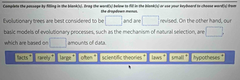 Complete the passage by filling in the blank(s). Drag the word(s) below to fill in the blank(s) or use your keyboard to choose word(s) from
the dropdown menus.
Evolutionary trees are best considered to be beginarrayr  1/2 * x* x* 35* a122_2frac x+a+x+x+x+x+x+x+x+x+x+x+x+x+·s 2  1/2  hline endarray and are beginarrayr 4· □ a+b+c+a+b  b/a  _ .n+a+b+c+a+b+c+a°  c/a endarray  revised. On the other hand, our
basic models of evolutionary processes, such as the mechanism of natural selection, are □ 
which are based on □° amounts of data.
facts * rarely * large often * scientific theories laws small * hypotheses *