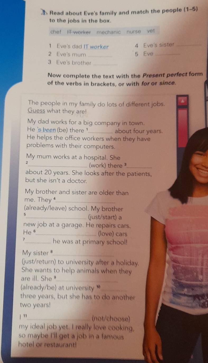 Read about Eve's family and match the people (1-5 
to the jobs in the box. 
chef I worker mechanic nurse vet 
1 Eve's dad IT worker 4 Eve's sister_ 
2 Eve's mum _5 Eve_ 
3 Eve's brother_ 
Now complete the text with the Present perfect form 
of the verbs in brackets, or with for or since. 
The people in my family do lots of different jobs. 
Guess what they are! 
My dad works for a big company in town. 
He 's been (be) there ¹_ about four years. 
He helps the office workers when they have 
problems with their computers. 
My mum works at a hospital. She 
2 
_work) there ³_ 
about 20 years. She looks after the patients, 
but she isn’t a doctor. 
My brother and sister are older than 
me. They _ 
(already/leave) school. My brother 
5 
_(just/start) a 
new job at a garage. He repairs cars. 
He6_ (love) cars 
1 
_he was at primary school! 
M sister_ 
(just/return) to university after a holiday. 
She wants to help animals when they 
are ill. She_ 
(already/be) at university _ 
three years, but she has to do another 
two years! 
/ "_ (not/choose) 
my ideal job yet. I really love cooking, 
so maybe I'll get a job in a famous 
hotel or restaurant!