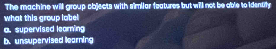 The machine will group objects with similar features but will not be able to identify
what this group label
a. supervised learning
b. unsupervised learning