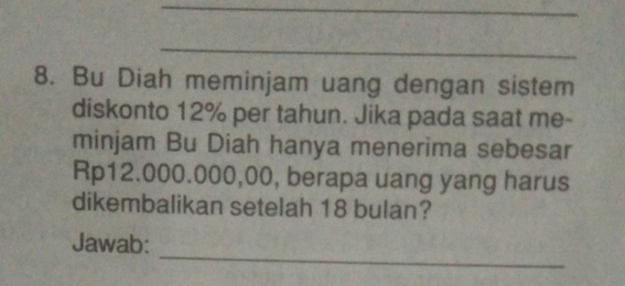 Bu Diah meminjam uang dengan sistem 
diskonto 12% per tahun. Jika pada saat me- 
minjam Bu Diah hanya menerima sebesar
Rp12.000.000,00, berapa uang yang harus 
dikembalikan setelah 18 bulan? 
_ 
Jawab: