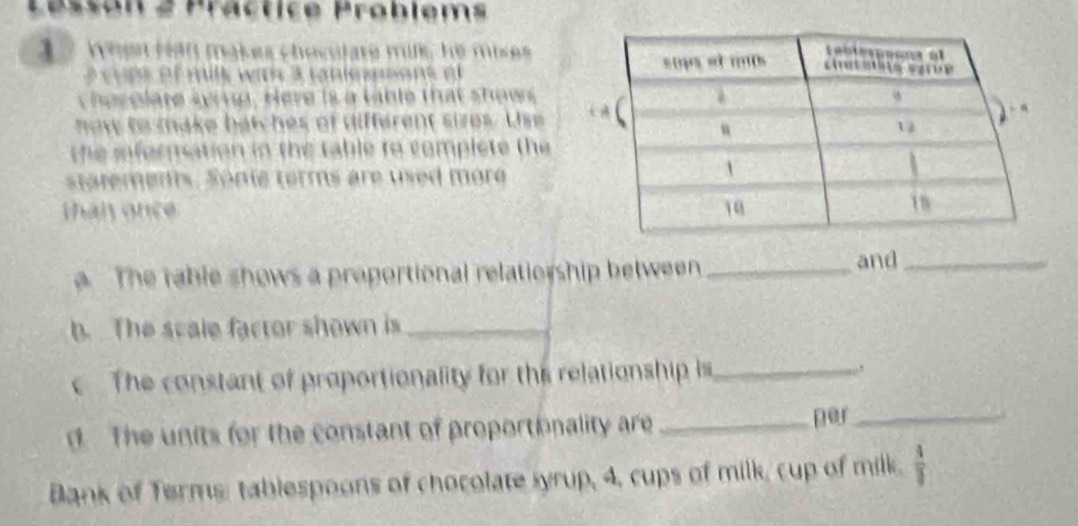 Practice Problems 
1 7 When han makes chocitare mik he mises 
e c u es of mils wit 3 taniessoon o 
cher olate sying. Here is a table that shows 
now to make batches of different sizes. Use 
the iformation in the table to complete the 
statements. Sonie terms are used more 
han once 
The rable shows a proportional relatio ship between_ 
and_ 
b. The scale factor shown is_ 
The constant of proportionality for this relationship is_ 
d The units for the constant of proportionality are _per_ 
Bank of Terms: tablespoons of chocolate syrup, 4, cups of milk, cup of milk.  4/3 