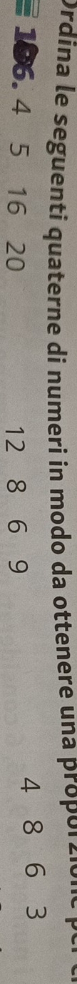 Ordina le seguenti quaterne di numeri in modo da ottenere una propor ció ne
106. 4 5 16 20 12 8 6 9
4 8 6 3