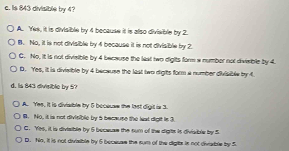 Is 843 divisible by 4?
A. Yes, it is divisible by 4 because it is also divisible by 2.
B. No, it is not divisible by 4 because it is not divisible by 2.
C. No, it is not divisible by 4 because the last two digits form a number not divisible by 4.
D. Yes, it is divisible by 4 because the last two digits form a number divisible by 4.
d. Is 843 divisible by 5?
A. Yes, it is divisible by 5 because the last digit is 3.
B. No, it is not divisible by 5 because the last digit is 3.
C. Yes, it is divisible by 5 because the sum of the digits is divisible by 5.
D. No, it is not divisible by 5 because the sum of the digits is not divisible by 5.