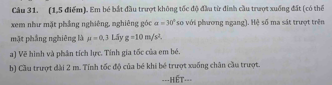 (1,5 điểm). Em bé bắt đầu trượt không tốc độ đầu từ đỉnh cầu trượt xuống đất (có thể 
xem như mặt phẳng nghiêng, nghiêng góc alpha =30° so với phương ngang). Hệ số ma sát trượt trên 
mặt phẳng nghiêng là mu =0,3L ấy g=10m/s^2. 
a) Vẽ hình và phân tích lực. Tính gia tốc của em bé. 
b) Cầu trượt dài 2 m. Tính tốc độ của bé khi bé trượt xuống chân cầu trượt. 
---HếT---