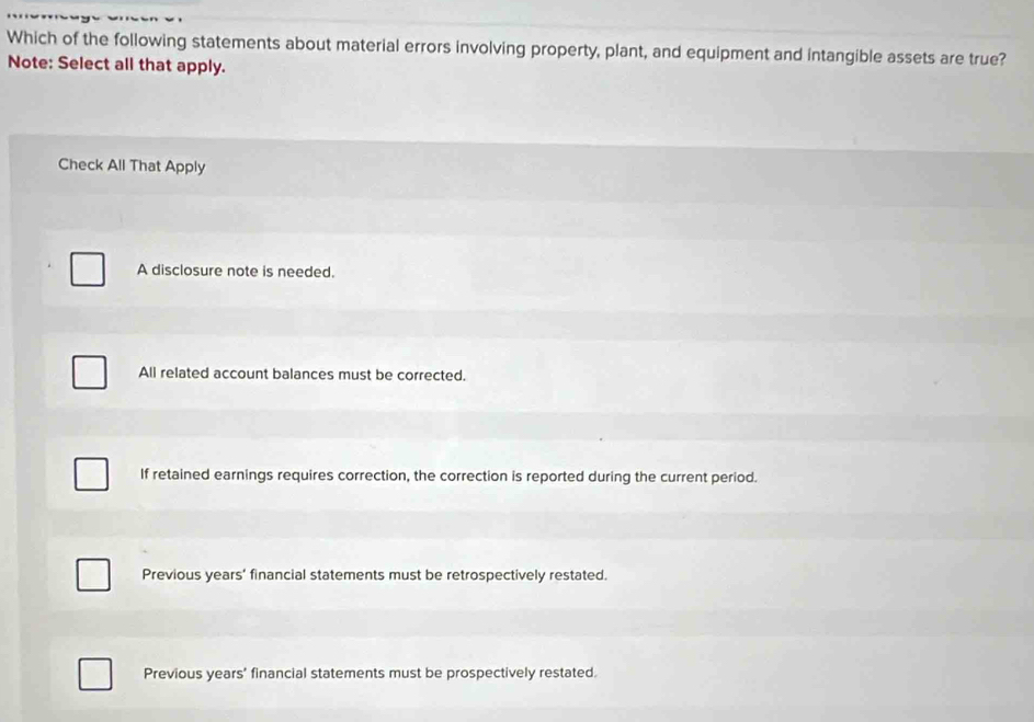 Which of the following statements about material errors involving property, plant, and equipment and intangible assets are true?
Note: Select all that apply.
Check All That Apply
A disclosure note is needed.
All related account balances must be corrected.
If retained earnings requires correction, the correction is reported during the current period.
Previous years' financial statements must be retrospectively restated.
Previous years’ financial statements must be prospectively restated.