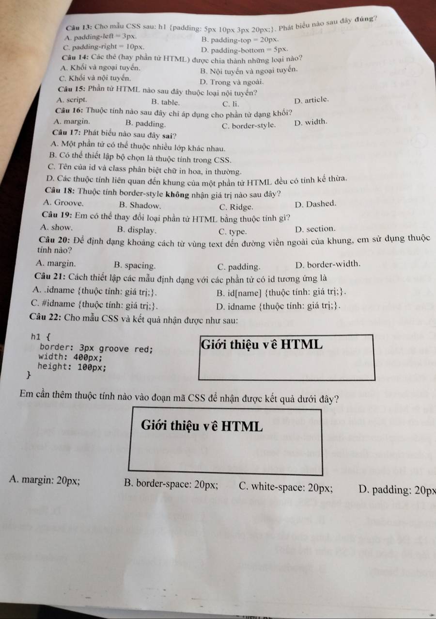 Cho mẫu CSS sau: h1 padding: 5px 10px 3px 20px;. Phát biểu nào sau đây đúng?
A. padding-left =3p X. B. padding-top =20p X.
C. padding-right =10 px. D. padding-bottom =5px.
Câu 14: Các thẻ (hay phần tử HTML) được chia thành những loại nào?
A. Khối và ngoại tuyển.
B. Nội tuyển và ngoại tuyển.
C. Khối và nội tuyến. D. Trong và ngoài.
Câu 15: Phần tử HTML nào sau đây thuộc loại nội tuyển?
A. script. B. table. C. li.
D. article.
Câu 16: Thuộc tính nào sau đây chỉ áp dụng cho phần tử dạng khổi?
A. margin. B. padding. C. border-style.
D. width.
Câu 17: Phát biểu nào sau đây sai?
A. Một phần tử có thể thuộc nhiều lớp khác nhau.
B. Có thể thiết lập bộ chọn là thuộc tính trong CSS.
C. Tên của id và class phân biệt chữ in hoa, in thường.
D. Các thuộc tính liên quan đến khung của một phần tử HTML đều có tính kế thừa.
Câu 18: Thuộc tính border-style không nhận giá trị nào sau đây?
A. Groove. B. Shadow. C. Ridge. D. Dashed.
Câu 19: Em có thể thay đổi loại phần tử HTML bằng thuộc tính gì?
A. show. B. display. C. type. D. section.
Cầu 20: Để định dạng khoảng cách từ vùng text đến đường viền ngoài của khung, em sử dụng thuộc
tính nào?
A. margin. B. spacing. C. padding. D. border-width.
Cầu 21: Cách thiết lập các mẫu định dạng với các phần tử có id tương ứng là
A. .idname thuộc tính: giá trị;. B. id[name] thuộc tính: giá trị;.
C. #idname thuộc tính: giá trị;. D. idname thuộc tính: giá trị;.
Câu 22: Cho mẫu CSS và kết quả nhận được như sau:
h1 
border: 3px groove red; Giới thiệu về HTML
width: 400px;
height: 100px;

Em cần thêm thuộc tính nào vào đoạn mã CSS để nhận được kết quả dưới đây?
Giới thiệu về HTML
A. margin: 20px; B. border-space: 20px; C. white-space: 20px; D. padding: 20px