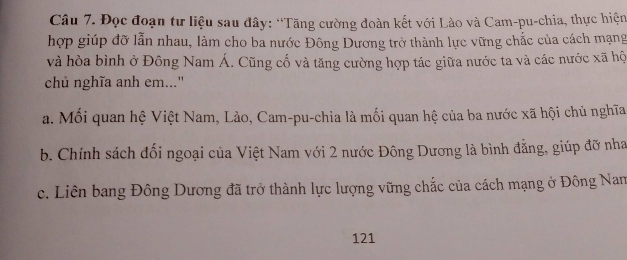 Đọc đoạn tư liệu sau đây: “Tăng cường đoàn kết với Lào và Cam-pu-chia, thực hiện
hợp giúp đỡ lẫn nhau, làm cho ba nước Đông Dương trở thành lực vững chắc của cách mạng
và hòa bình ở Đông Nam Á. Cũng cố và tăng cường hợp tác giữa nước ta và các nước xã hộ
chủ nghĩa anh em...'
a. Mối quan hệ Việt Nam, Lào, Cam-pu-chia là mối quan hệ của ba nước xã hội chủ nghĩa
b. Chính sách đối ngoại của Việt Nam với 2 nước Đông Dương là bình đằng, giúp đỡ nha
c. Liên bang Đông Dương đã trở thành lực lượng vững chắc của cách mạng ở Đông Nan
121