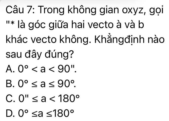 Trong không gian oxyz, gọi
'* là góc giữa hai vecto à và b
khác vecto không. Khẳngđịnh nào
sau đây đúng?
A. 0°.
B. 0°≤ a≤ 90°.
C. 0''≤ a<180°
D. 0°≤ a≤ 180°