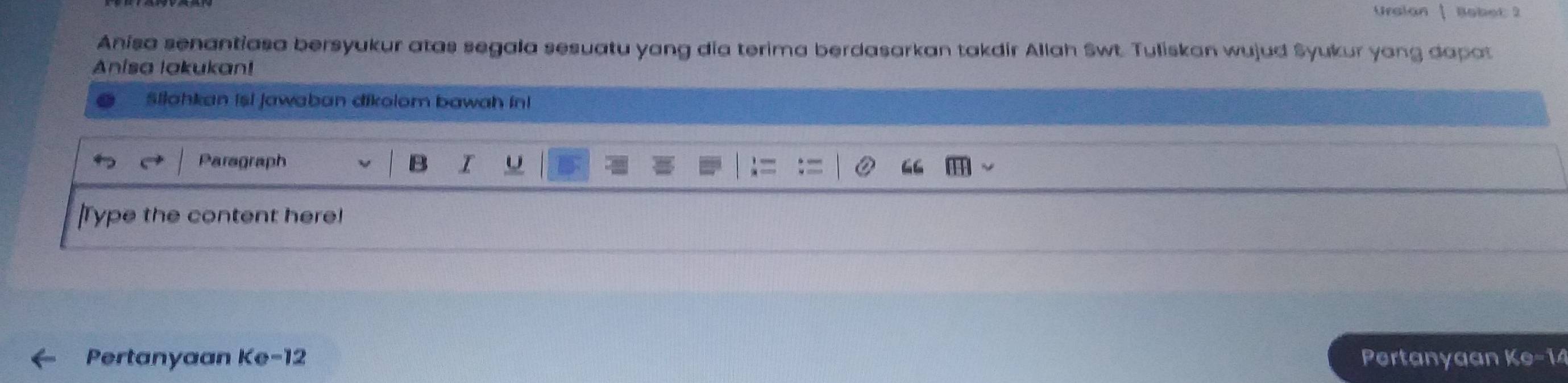 Ursian Babet 2 
Anisa senantiasa bersyukur atas segala sesuatu yang dia terima berdasarkan takdir Allah Swt. Tuliskan wujud Syukur yong dapat 
Anisa lakukan! 
Silahkan isi jawaban dikolom bawah in! 
Paragraph I U 
|Type the content here! 
Pertanyaan Ke- 12 Pertanyaan Ke- 14