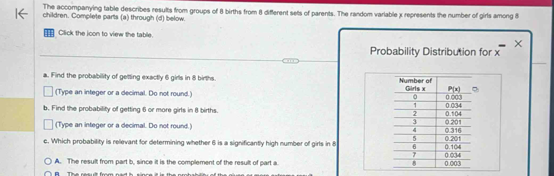 The accompanying table describes results from groups of 8 births from 8 different sets of parents. The random variable χ represents the number of girls among 8
children. Complete parts (a) through (d) below.
== Click the icon to view the table. ×
Probability Distribution for x
a. Find the probability of getting exactly 6 girls in 8 births.
(Type an integer or a decimal. Do not round.)
b. Find the probability of getting 6 or more girls in 8 births. 
(Type an integer or a decimal. Do not round.) 
c. Which probability is relevant for determining whether 6 is a significantly high number of girls in 8
A. The result from part b, since it is the complement of the result of part a.
B The result from part b since it is the a