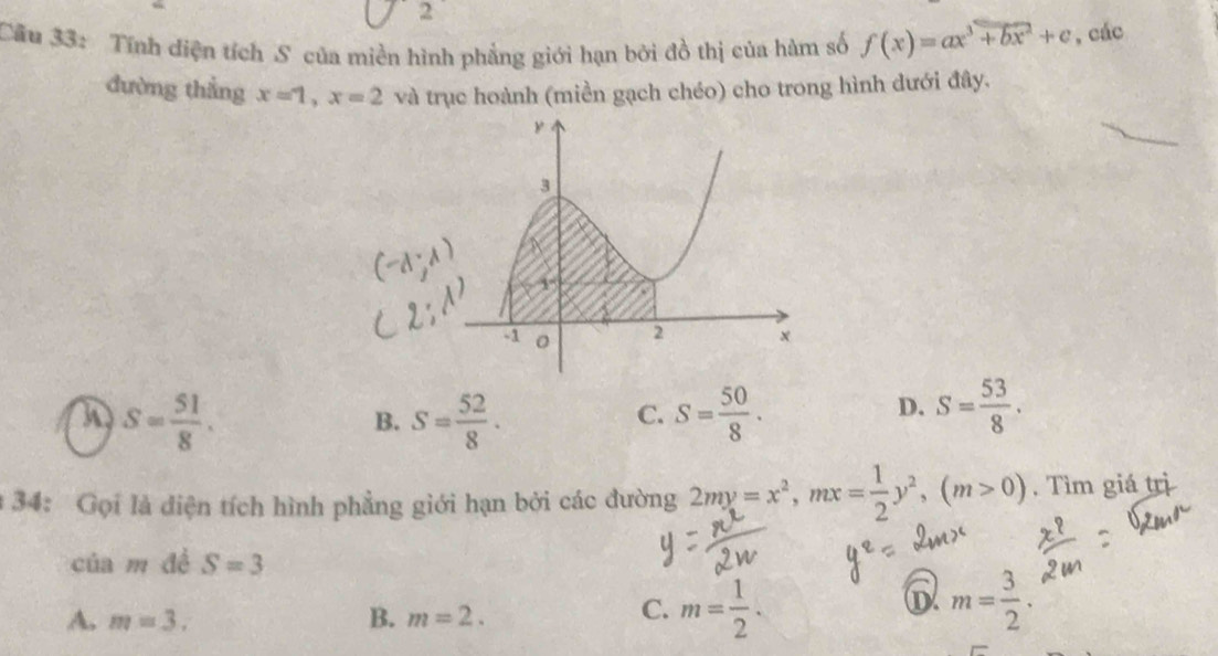 Cầu 33: Tính điện tích S của miền hình phẳng giới hạn bởi đồ thị của hàm số f(x)=ax^3+bx^2+c , các
dường thẳng x=1, x=2 và trục hoành (miền gạch chéo) cho trong hình dưới đây.
S= 51/8 .
B. S= 52/8 · S= 50/8 . 
C.
D. S= 53/8 . 
* 34: Gọi là diện tích hình phẳng giới hạn bởi các đường 2my=x^2, mx= 1/2 y^2, (m>0) , Tìm giá trị
cú am đề S=3
6
A. m=3. B. m=2.
C. m= 1/2 . m= 3/2 .