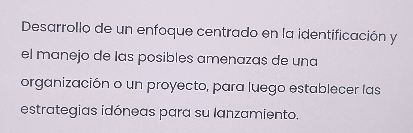 Desarrollo de un enfoque centrado en la identificación y 
el manejo de las posibles amenazas de una 
organización o un proyecto, para luego establecer las 
estrategias idóneas para su lanzamiento.