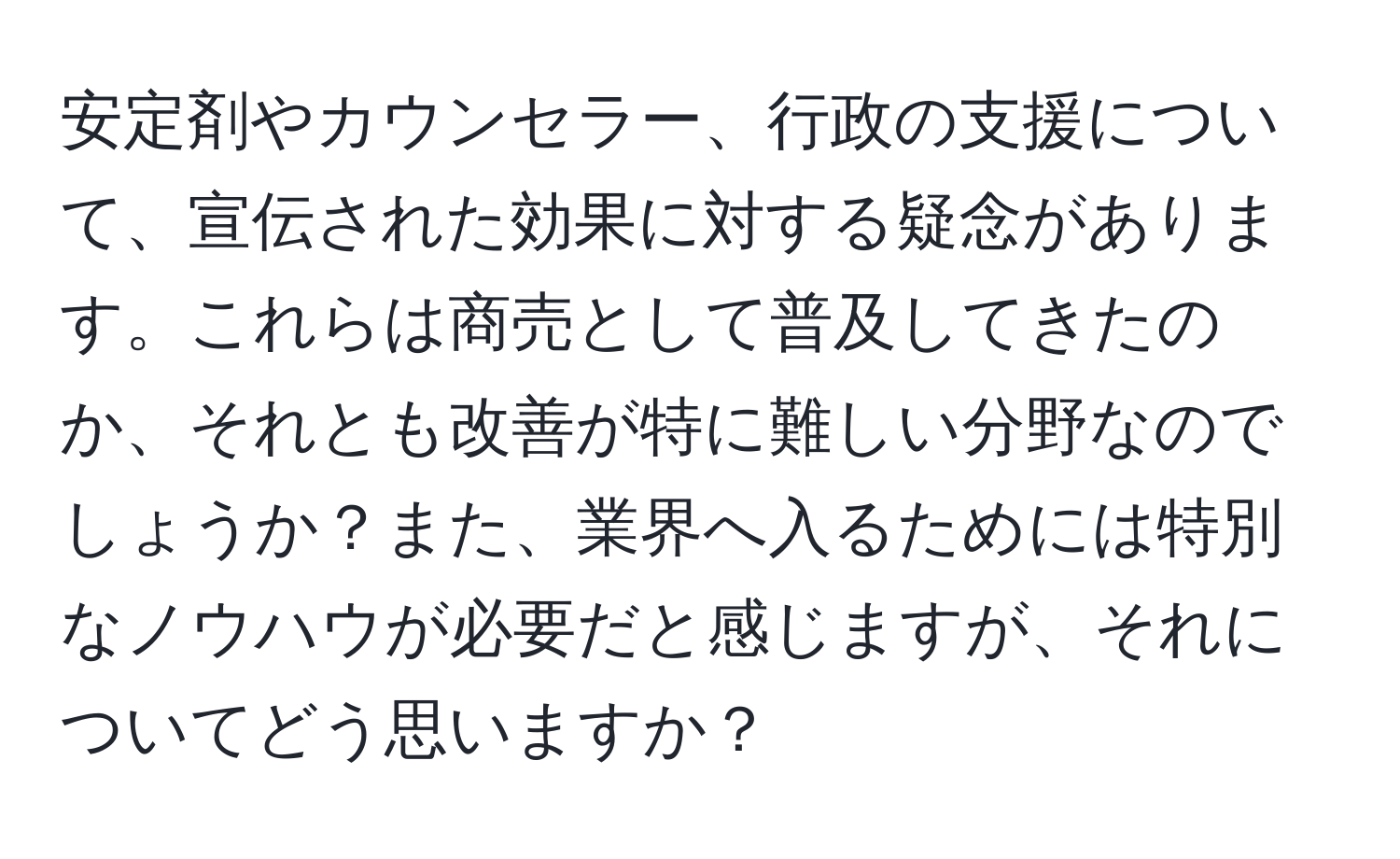 安定剤やカウンセラー、行政の支援について、宣伝された効果に対する疑念があります。これらは商売として普及してきたのか、それとも改善が特に難しい分野なのでしょうか？また、業界へ入るためには特別なノウハウが必要だと感じますが、それについてどう思いますか？