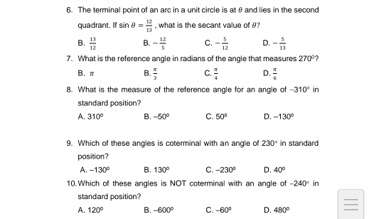 The terminal point of an arc in a unit circle is atθ and lies in the second
quadrant. If sin θ = 12/13  , what is the secant value of θ?
B.  13/12  B. - 12/5  C. - 5/12  D. - 5/13 
7. What is the reference angle in radians of the angle that measures 270°
B. π B.  π /3  C.  π /4  D.  π /6 
8. What is the measure of the reference angle for an angle of -310° in
standard position?
A. 310° B. -50° C. 50° D. -130°
9. Which of these angles is coterminal with an angle of 230° in standard
position?
A. -130° B. 130° C. -230° D. 40°
10.Which of these angles is NOT coterminal with an angle of -240° in
standard position?
A. 120° B. -600° C. -60° D. 480°