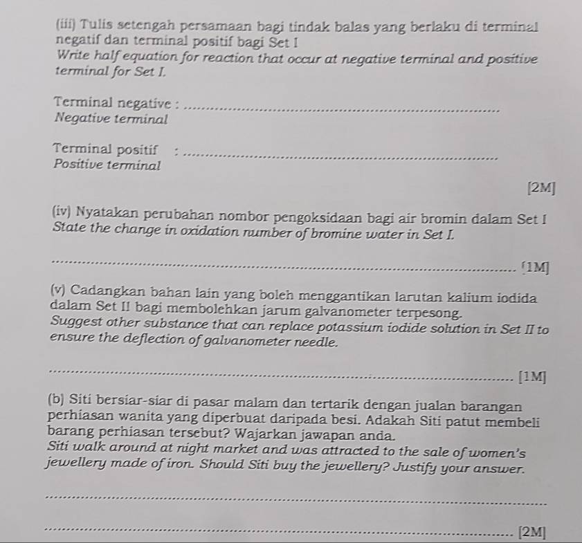 (iii) Tulis setengah persamaan bagi tindak balas yang berlaku di terminal 
negatif dan terminal positif bagi Set I 
Write half equation for reaction that occur at negative terminal and positive 
terminal for Set I. 
Terminal negative :_ 
Negative terminal 
Terminal positif :_ 
Positive terminal 
[2M] 
(iv) Nyatakan perubahan nombor pengoksidaan bagi air bromin dalam Set I 
State the change in oxidation number of bromine water in Set I. 
_ 
[1M] 
(v) Cadangkan bahan lain yang boleh menggantikan larutan kalium iodida 
dalam Set II bagi membolehkan jarum galvanometer terpesong. 
Suggest other substance that can replace potassium iodide solution in Set II to 
ensure the deflection of galvanometer needle. 
_ 
[1M] 
(b) Siti bersiar-siar di pasar malam dan tertarik dengan jualan barangan 
perhiasan wanita yang diperbuat daripada besi. Adakah Siti patut membeli 
barang perhiasan tersebut? Wajarkan jawapan anda. 
Siti walk around at night market and was attracted to the sale of women’s 
jewellery made of iron. Should Siti buy the jewellery? Justify your answer. 
_ 
_ 
[2M]