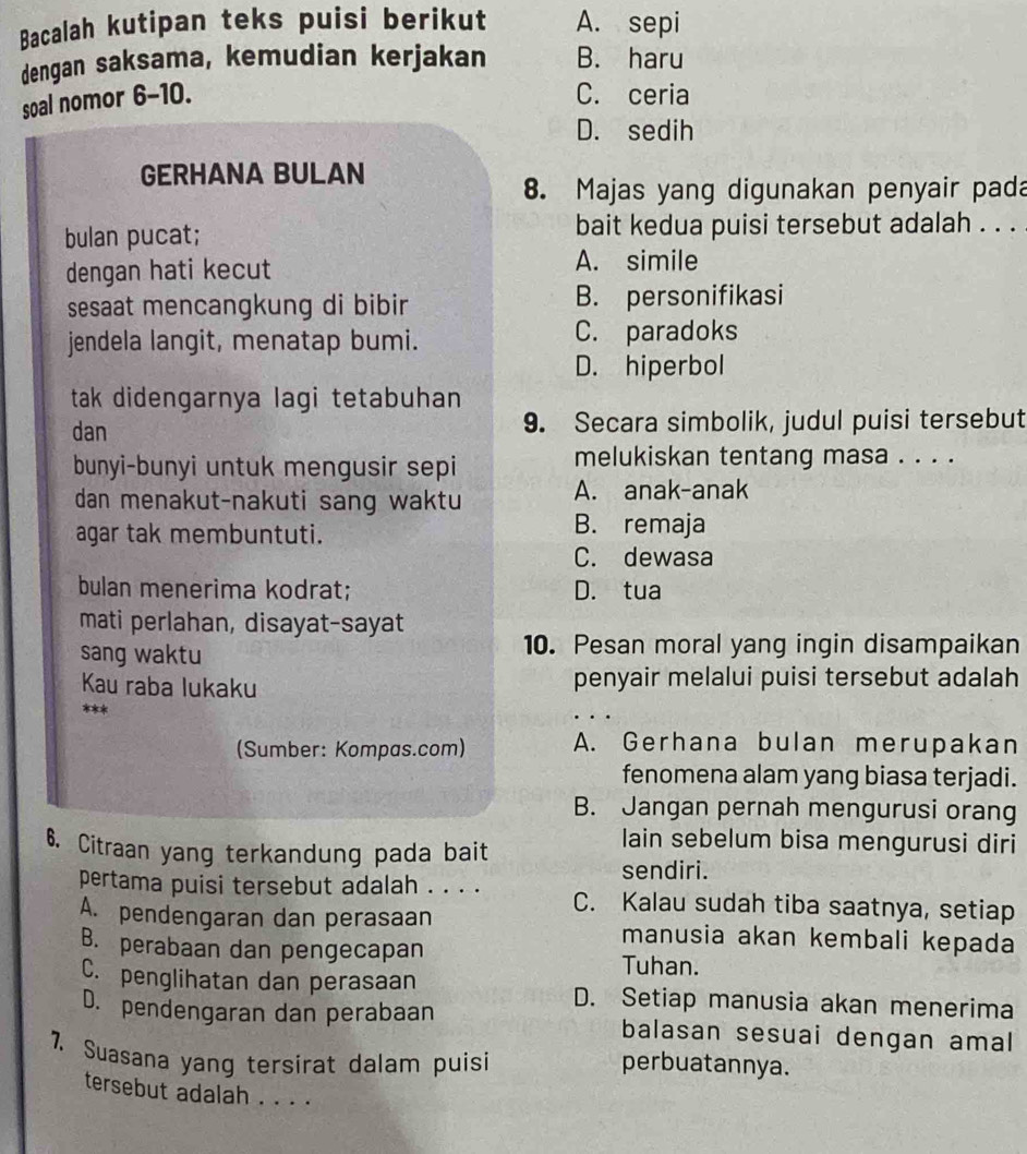 Bacalah kutipan teks puisi berikut A. sepi
dengan saksama, kemudian kerjakan B. haru
soal nomor 6-10.
C. ceria
D. sedih
GERHANA BULAN
8. Majas yang digunakan penyair pada
bulan pucat; bait kedua puisi tersebut adalah . . .
dengan hati kecut
A. simile
sesaat mencangkung di bibir B. personifikasi
jendela langit, menatap bumi. C. paradoks
D. hiperbol
tak didengarnya lagi tetabuhan
dan 9. Secara simbolik, judul puisi tersebut
bunyi-bunyi untuk mengusir sepi melukiskan tentang masa . . . .
dan menakut-nakuti sang waktu A. anak-anak
agar tak membuntuti. B. remaja
C. dewasa
bulan menerima kodrat; D. tua
mati perlahan, disayat-sayat
sang waktu 10. Pesan moral yang ingin disampaikan
Kau raba lukaku penyair melalui puisi tersebut adalah
**
(Sumber: Kompas.com) A. Gerhana bulan merupakan
fenomena alam yang biasa terjadi.
B. Jangan pernah mengurusi orang
6. Citraan yang terkandung pada bait
lain sebelum bisa mengurusi diri
sendiri.
pertama puisi tersebut adalah . . . . C. Kalau sudah tiba saatnya, setiap
A. pendengaran dan perasaan manusia akan kembali kepada
B. perabaan dan pengecapan Tuhan.
C. penglihatan dan perasaan D. Setiap manusia akan menerima
D. pendengaran dan perabaan balasan sesuai dengan amal
7. Suasana yang tersirat dalam puisi perbuatannya.
tersebut adalah . . . .