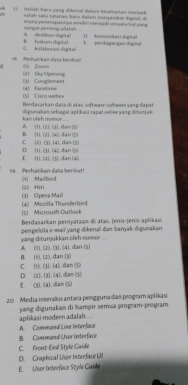 uk 17. Istilah baru yang dikenal dalam keseharian menjadi
ah salah satu tatanan baru dalam masyarakat digital, di
mana penerapannya sendiri menjadi sesuatu hal yang
sangat penting adalah ....
A. dedikasi digital D. komunikasi digital
B. hukum digital E. perdagangan digital
C. kolaborasi digital
18. Perhatikan data berikut!
g (1) Zoom
(2) Sky Opening
(3) Googlemeet
(4) Facetime
(5) Cisco webex
Berdasarkan data di atas, software-software yang dapat
digunakan sebagai aplikasi rapat online yang ditunjuk-
kan oleh nomor ....
A. (1), (2), (3), dan (5)
B. (1), (2), (4), dan (5)
C. (2), (3), (4), dan (5)
D. (1), (3), (4), dan (5)
E. (1), (2), (3), dan (4)
19. Perhatikan data berikut!
(1) Mailbird
(2) Hiri
(3) Opera Mail
(4) Mozilla Thunderbird
(5) Microsoft Outlook
Berdasarkan pernyataan di atas, jenis-jenis aplikasi
pengelola e-mail yang dikenal dan banyak digunakan
yang ditunjukkan oleh nomor ....
A. (1), (2), (3), (4), dan (5)
B. (1), (2), dan (3)
C. (1), (3), (4), dan (5)
D. (2), (3), (4), dan (5)
E. (3), (4), dan (5)
20. Media interaksi antara pengguna dan program aplikasi
yang digunakan di hampir semua program-program
aplikasi modern adalah ....
A. Command Line Interface
B. Command User Interface
C. Front-End Style Guide
D. Graphical User Interface UI
E. User Interface Style Guide