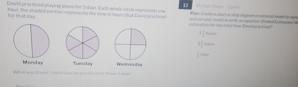 David practiced playing piano for 3 days. Each whole circle represents one Plan: Create a chart or strip diagram or pictorial model to repre
for that day.
hour, the shaded portion represents the time in hours that David practiced and use your model to write an equation: (Embed Estimation) W
estimation for the total time David practiced?
1 1/2  hours
2 1/2  hours
 1/2  hour
Monday Tuesday Wednesday
What was David's total time he practiced for those 3 days?