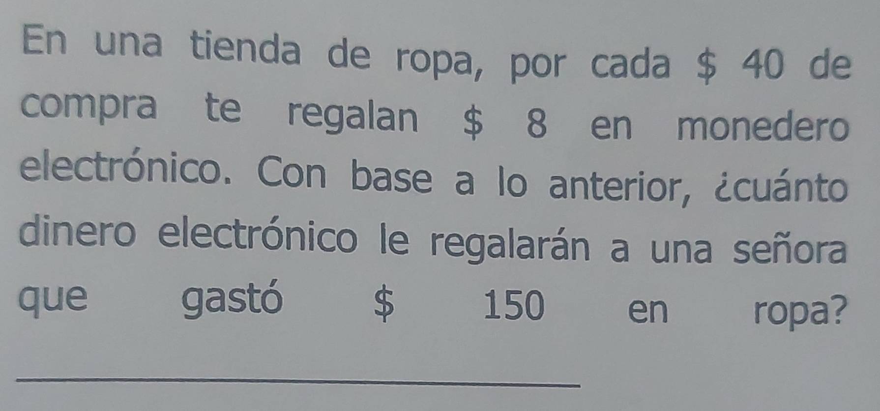 En una tienda de ropa, por cada $ 40 de 
compra te regalan $ 8 en monedero 
electrónico. Con base a lo anterior, ¿cuánto 
dinero electrónico le regalarán a una señora 
que gastó $ 150
en ropa? 
_