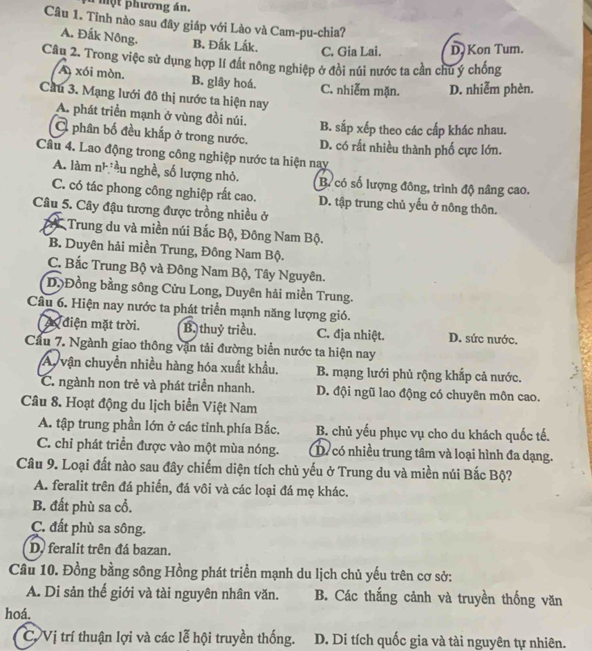 a một phương án.
Câu 1. Tỉnh nào sau đây giáp với Lào và Cam-pu-chia?
A. Đắk Nông. B. Đắk Lắk. C. Gia Lai. D. Kon Tum.
Câu 2. Trong việc sử dụng hợp lí đất nông nghiệp ở đồi núi nước ta cần chú ý chống
A xói mòn. B. glây hoá. C. nhiễm mặn. D. nhiễm phèn.
Cầu 3. Mạng lưới đô thị nước ta hiện nay
A. phát triển mạnh ở vùng đồi núi.
B. sắp xếp theo các cấp khác nhau.
Ở phân bố đều khắp ở trong nước. D. có rất nhiều thành phố cực lớn.
Câu 4. Lao động trong công nghiệp nước ta hiện nay
A. làm nhiều nghề, số lượng nhỏ. B. có số lượng đông, trình độ nâng cao.
C. có tác phong công nghiệp rất cao. D. tập trung chủ yếu ở nông thôn.
Câu 5. Cây đậu tương được trồng nhiều ở
2 Trung du và miền núi Bắc Bộ, Đông Nam Bộ.
B. Duyên hải miền Trung, Đông Nam Bộ.
C. Bắc Trung Bộ và Đông Nam Bộ, Tây Nguyên.
D.Đồng bằng sông Cửu Long, Duyên hải miền Trung.
Câu 6. Hiện nay nước ta phát triển mạnh năng lượng gió.
A điện mặt trời. B. thuỷ triều. C. địa nhiệt. D. sức nước.
Cầu 7. Ngành giao thông vận tải đường biển nước ta hiện nay
A vận chuyển nhiều hàng hóa xuất khẩu. B. mạng lưới phủ rộng khắp cả nước.
C. ngành non trẻ và phát triển nhanh. D. đội ngũ lao động có chuyên môn cao.
Câu 8. Hoạt động du lịch biển Việt Nam
A. tập trung phần lớn ở các tỉnh phía Bắc. B. chủ yếu phục vụ cho du khách quốc tế.
C. chi phát triển được vào một mùa nóng. D. có nhiều trung tâm và loại hình đa dạng.
Câu 9. Loại đất nào sau đây chiếm diện tích chủ yếu ở Trung du và miền núi Bắc Bộ?
A. feralit trên đá phiến, đá vôi và các loại đá mẹ khác.
B. đất phù sa cổ.
C. đất phù sa sông.
D. feralit trên đá bazan.
Câu 10. Đồng bằng sông Hồng phát triển mạnh du lịch chủ yếu trên cơ sở:
A. Di sản thế giới và tài nguyên nhân văn. B. Các thắng cảnh và truyền thống văn
hoá.
C Vị trí thuận lợi và các lễ hội truyền thống. D. Di tích quốc gia và tài nguyên tự nhiên.