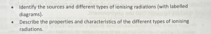 Identify the sources and different types of ionising radiations (with labelled 
diagrams). 
Describe the properties and characteristics of the different types of ionising 
radiations.