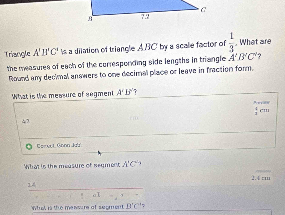 Triangle A'B'C' is a dilation of triangle ABC by a scale factor of  1/3 . What are 
the measures of each of the corresponding side lengths in triangle A'B'C' 2 
Round any decimal answers to one decimal place or leave in fraction form. 
What is the measure of segment A'B' 2 
Preview
 4/3 cm
4/3
Correct. Good Job! 
What is the measure of segment A'C' 7
2.4 cm
241
 a/b  a, b α 
What is the measure of segment B'C' ?