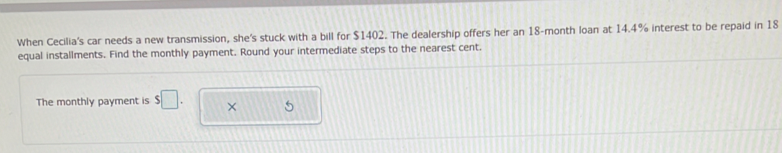 When Cecilia's car needs a new transmission, she's stuck with a bill for $1402. The dealership offers her an 18-month loan at 14.4% interest to be repaid in 18
equal installments. Find the monthly payment. Round your intermediate steps to the nearest cent. 
The monthly payment is s□. 
5