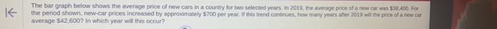 The bar graph below shows the average price of new cars in a country for two selected years. In 2019, the average price of a new car was $38,400. For 
the period shown, new-car prices increased by approximately $700 per year. If this trend continues, how many years after 2019 will the price of a new car 
average $42,600? In which year will this occur?