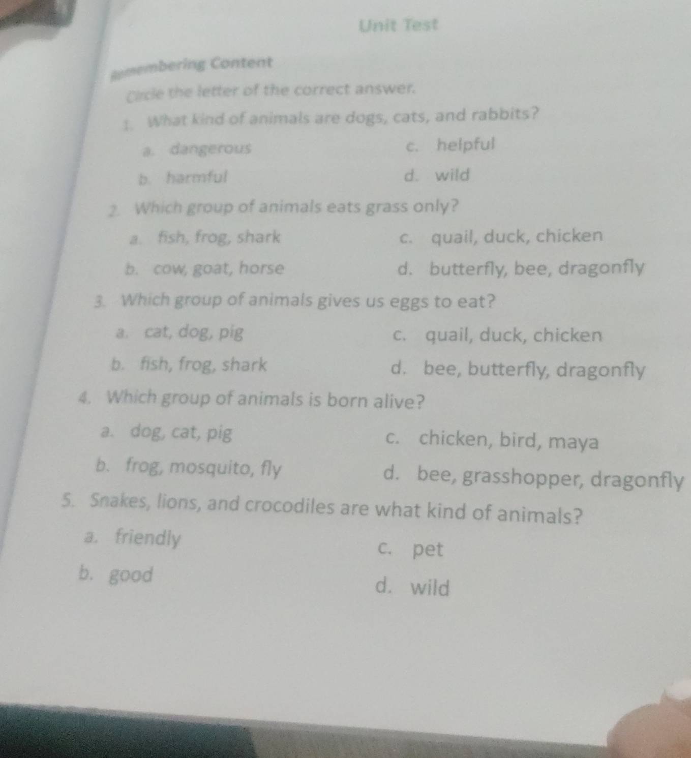 Unit Test
Remembering Content
Clcle the letter of the correct answer.
1. What kind of animals are dogs, cats, and rabbits?
a. dangerous c. helpful
b. harmful d. wild
2. Which group of animals eats grass only?
a. fish, frog, shark c. quail, duck, chicken
b. cow, goat, horse d. butterfly, bee, dragonfly
3. Which group of animals gives us eggs to eat?
a. cat, dog, pig c. quail, duck, chicken
b. fish, frog, shark d. bee, butterfly, dragonfly
4. Which group of animals is born alive?
a. dog, cat, pig c. chicken, bird, maya
b. frog, mosquito, fly d. bee, grasshopper, dragonfly
5. Snakes, lions, and crocodiles are what kind of animals?
a. friendly c. pet
b. good d. wild