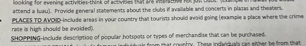 looking for evening activities-think of activities that are interactive not just tlubs. (Example in h a w 
attend a luau). Provide general statements about the clubs if available and concerts in plazas and theaters. 
PLACES TO AVOID-include areas in your country that tourists should avoid going (example a place where the crime 
rate is high should be avoided). 
SHOPPING-include description of popular hotspots or types of merchandise that can be purchased. 
ividuals from that country. These individuals can either be from that