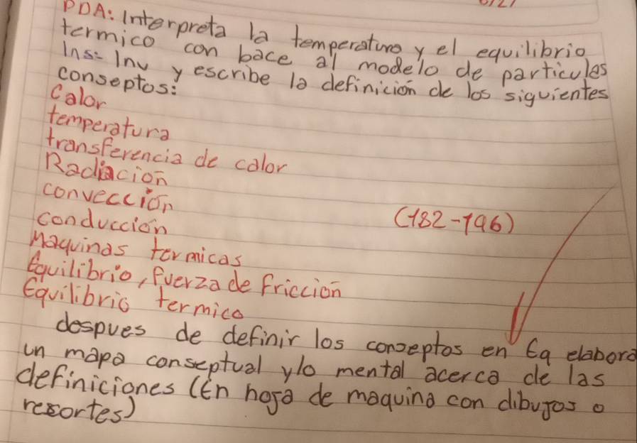 PDA: Interpreta la temperatin yel equilibrio 
termico can bace al modelo de particules 
1∩ s: Inv yescribe 10 definicion de los siguientes 
conseptos: 
Calor 
temperatura 
transFerencia de color 
Radiacion 
conveccion 
conduccion
(182-196)
Maquinas termicas 
equilibrio, Everza de friccion 
Equilibric termico 
despves de definir los conseptos en 6g elabora 
in mapo conseptual yo mental acerca de las 
definiciones (En hosa de maquing con dibujos a 
recortes)