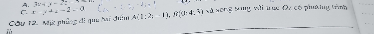 A. 3x+y-2z-5=0.
C. x-y+z-2=0. 
Câu 12. Mặt phẳng đi qua hai điểm A(1;2;-1), B(0;4;3) và song song với trục Oz có phương trình
là