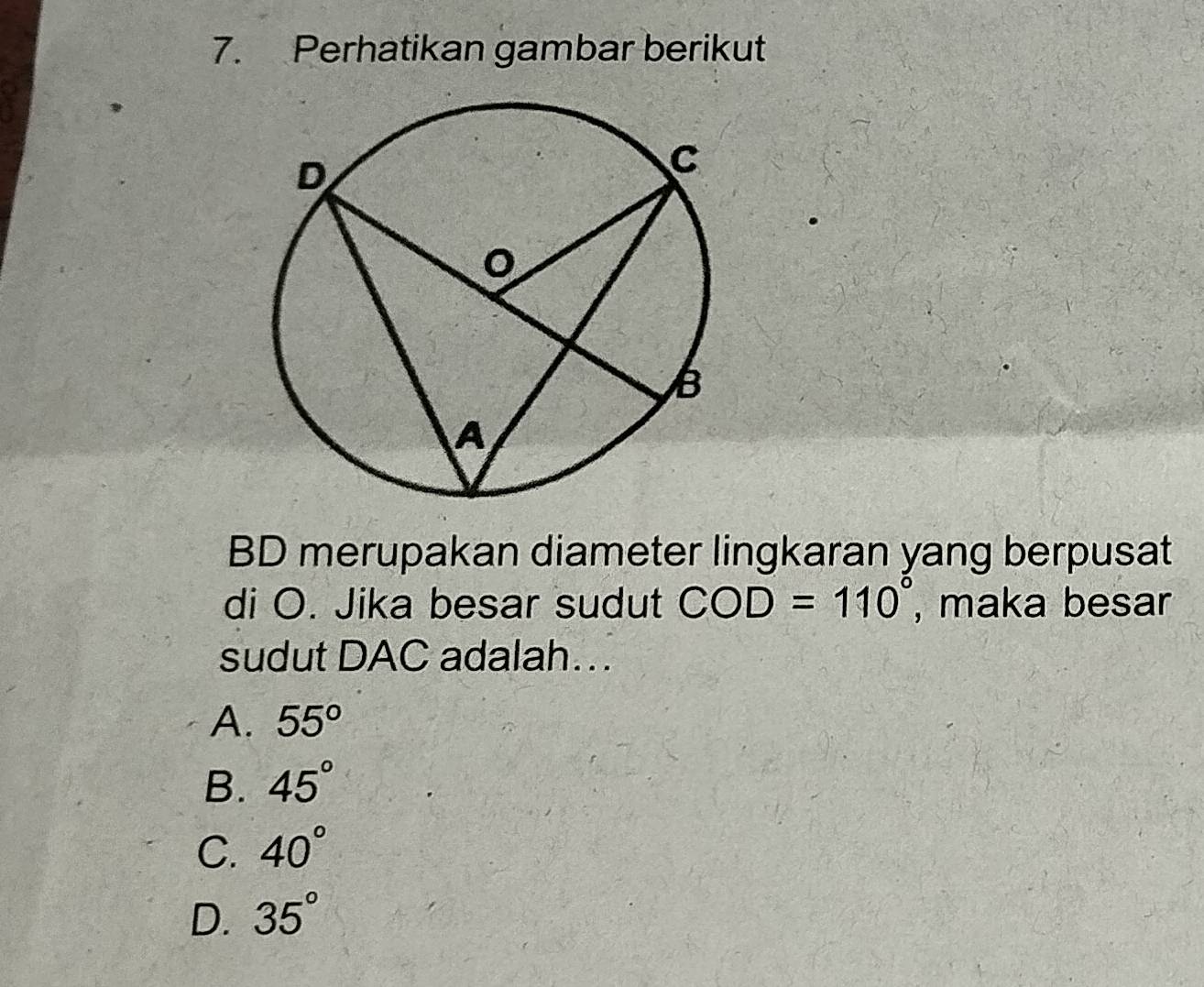 Perhatikan gambar berikut
BD merupakan diameter lingkaran yang berpusat
di O. Jika besar sudut COD=110° , maka besar
sudut DAC adalah...
A. 55°
B. 45°
C. 40°
D. 35°