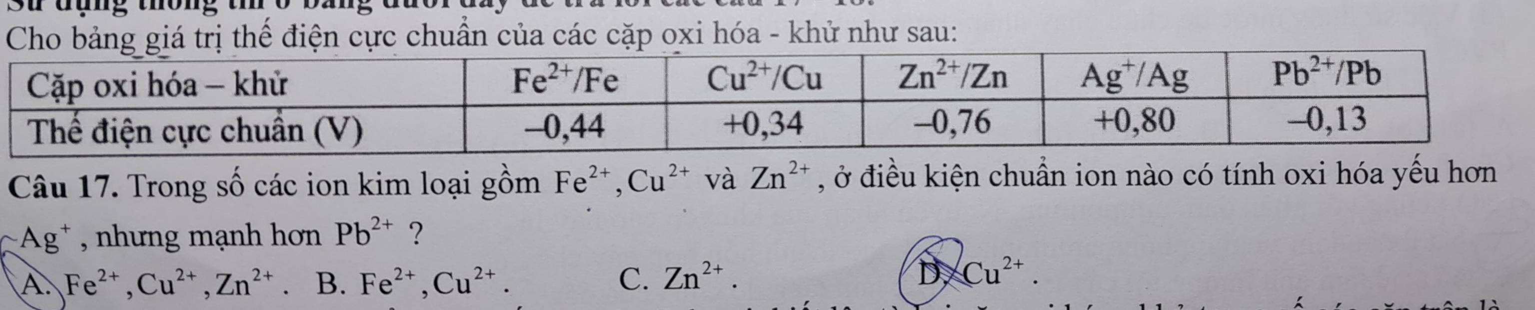 St đụng thông tr
Cho bảng giá trị thể điện cực chuẩn của các cặp oxi hóa - khử như sau:
Câu 17. Trong số các ion kim loại gồm Fe^(2+),Cu^(2+) và Zn^(2+) , ở điều kiện chuẩn ion nào có tính oxi hóa yếu hơn
*Ag* , nhưng mạnh hơn Pb^(2+) ?
A. Fe^(2+),Cu^(2+),Zn^(2+) B. Fe^(2+),Cu^(2+). C. Zn^(2+).
D Cu^(2+).