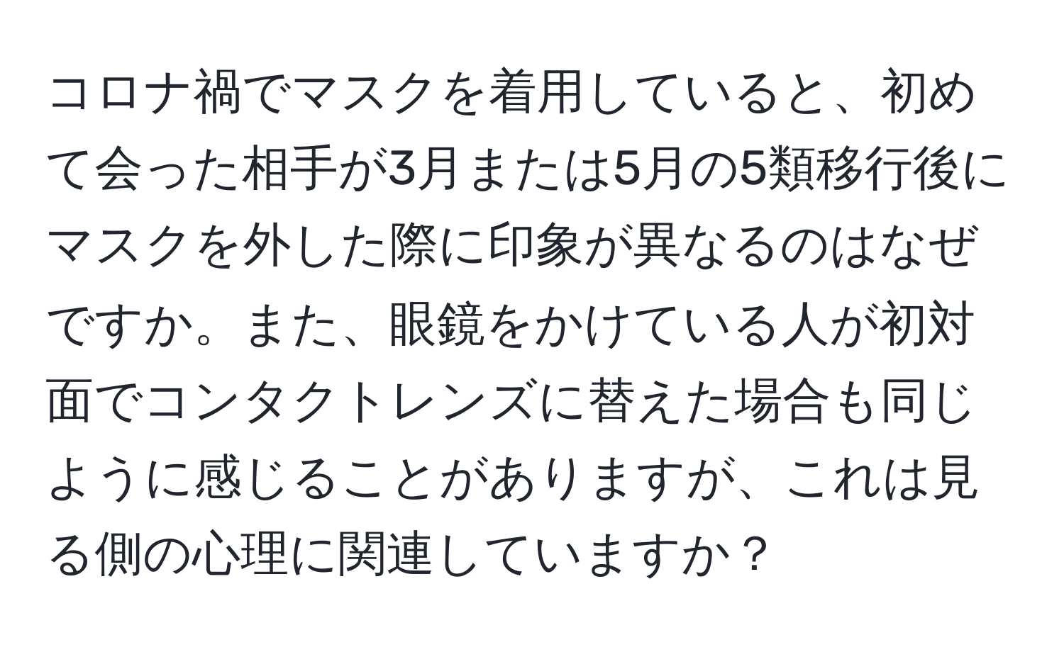 コロナ禍でマスクを着用していると、初めて会った相手が3月または5月の5類移行後にマスクを外した際に印象が異なるのはなぜですか。また、眼鏡をかけている人が初対面でコンタクトレンズに替えた場合も同じように感じることがありますが、これは見る側の心理に関連していますか？