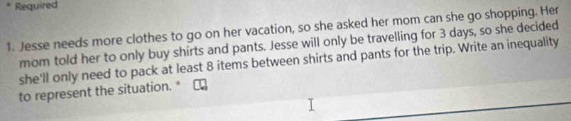 Required 
1. Jesse needs more clothes to go on her vacation, so she asked her mom can she go shopping. Her 
mom told her to only buy shirts and pants. Jesse will only be travelling for 3 days, so she decided 
she'll only need to pack at least 8 items between shirts and pants for the trip. Write an inequality 
to represent the situation. *