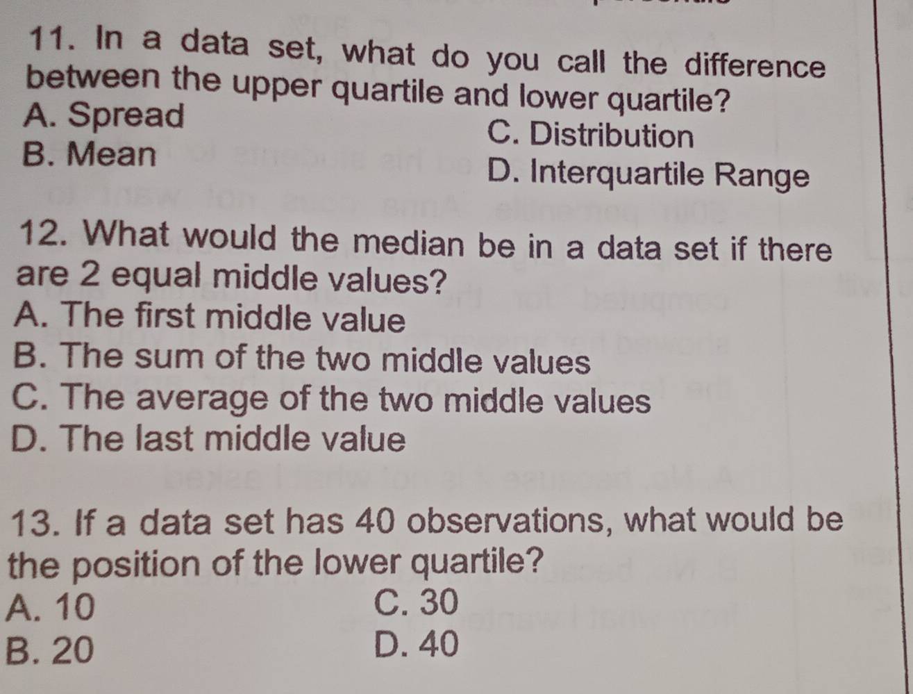 In a data set, what do you call the difference
between the upper quartile and lower quartile?
A. Spread C. Distribution
B. Mean
D. Interquartile Range
12. What would the median be in a data set if there
are 2 equal middle values?
A. The first middle value
B. The sum of the two middle values
C. The average of the two middle values
D. The last middle value
13. If a data set has 40 observations, what would be
the position of the lower quartile?
A. 10 C. 30
B. 20 D. 40