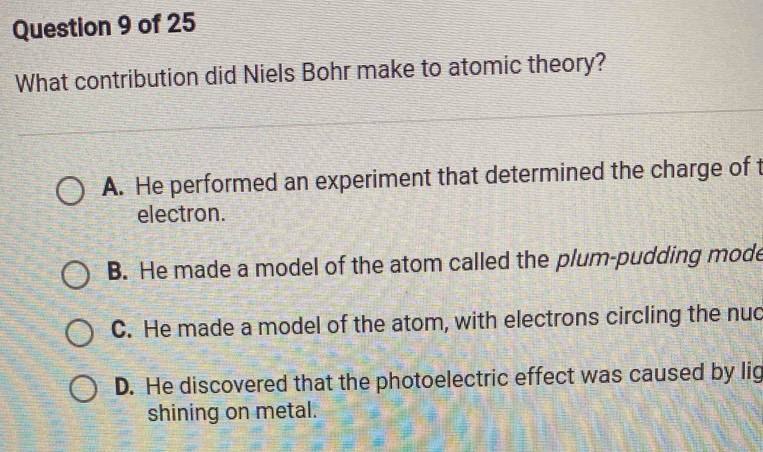 What contribution did Niels Bohr make to atomic theory?
A. He performed an experiment that determined the charge of t
electron.
B. He made a model of the atom called the plum-pudding mode
C. He made a model of the atom, with electrons circling the nuc
D. He discovered that the photoelectric effect was caused by lig
shining on metal.