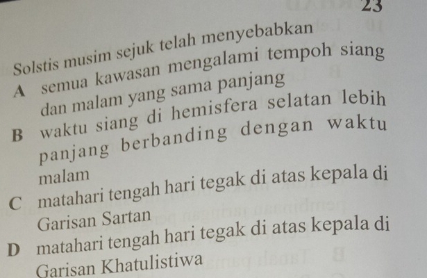 Solstis musim sejuk telah menyebabkan
A semua kawasan mengalami tempoh siang
dan malam yang sama panjang
B waktu siang di hemisfera selatan lebih
panjang berbanding dengan waktu
malam
C matahari tengah hari tegak di atas kepala di
Garisan Sartan
D matahari tengah hari tegak di atas kepala di
Garisan Khatulistiwa