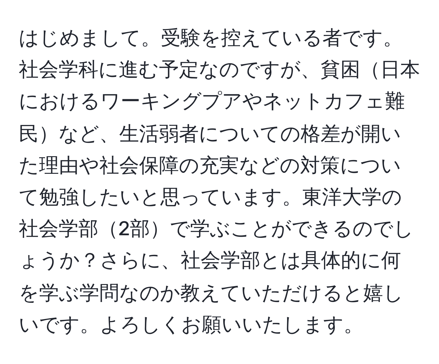 はじめまして。受験を控えている者です。社会学科に進む予定なのですが、貧困日本におけるワーキングプアやネットカフェ難民など、生活弱者についての格差が開いた理由や社会保障の充実などの対策について勉強したいと思っています。東洋大学の社会学部2部で学ぶことができるのでしょうか？さらに、社会学部とは具体的に何を学ぶ学問なのか教えていただけると嬉しいです。よろしくお願いいたします。