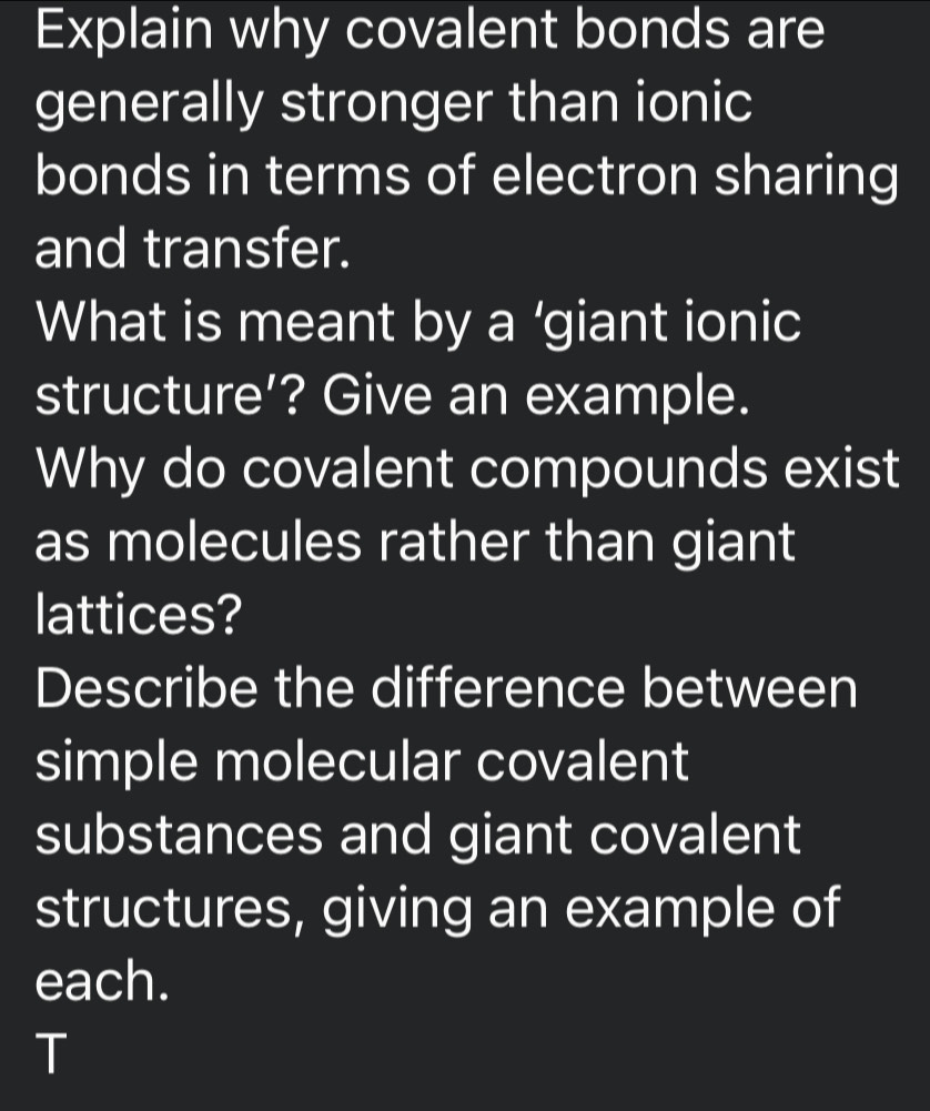 Explain why covalent bonds are 
generally stronger than ionic 
bonds in terms of electron sharing 
and transfer. 
What is meant by a ‘giant ionic 
structure’? Give an example. 
Why do covalent compounds exist 
as molecules rather than giant 
lattices? 
Describe the difference between 
simple molecular covalent 
substances and giant covalent 
structures, giving an example of 
each. 
T