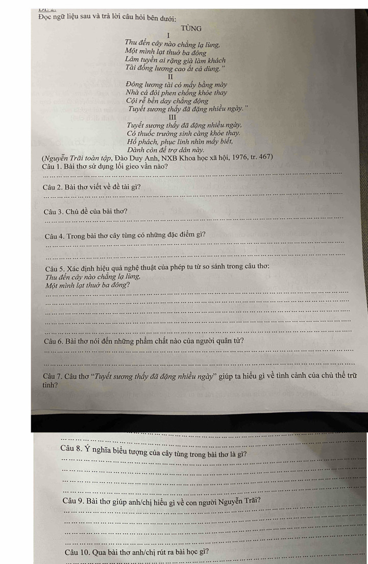 Đọc ngữ liệu sau và trả lời câu hỏi bên dưới:
TUNG
I
Thu đến cây nào chẳng lạ lùng,
Một mình lạt thuở ba đông
Lâm tuyền ai rặng già làm khách
Tài đổng lương cao ắt cả dùng.''
II
Đông lương tài có mầy bằng mày
Nhà cả đỏi phen chống khỏe thay
Cội rễ bền day chắng động
Tuyết sương thấy đã đặng nhiều ngày.''
III
Tuyết sương thấy đã đặng nhiều ngày,
Có thuốc trường sinh càng khỏe thay.
Hồ phách, phục linh nhìn mấy biết,
Dành còn để trợ dân này.
(Nguyễn Trãi toàn tập, Đào Duy Anh, NXB Khoa học xã hội, 1976, tr. 467)
_
Câu 1. Bài thơ sử dụng lôi gieo vân nào?
_
Câu 2. Bài thơ viết về đề tài gì?
_
Câu 3. Chủ đề của bài thơ?
_
Câu 4. Trong bài thơ cây tùng có những đặc điểm gì?
_
Câu 5. Xác định hiệu quả nghệ thuật của phép tu từ so sánh trong câu thơ:
Thu đến cây nào chắng lạ lùng,
_
Một mình lạt thuở ba đông?
_
_
_
_
_
Câu 6. Bài thơ nói đến những phẩm chất nào của người quân tử?
_
Câu 7. Câu thơ “Tuyết sương thấy đã đặng nhiều ngày” giúp ta hiểu gì về tình cảnh của chủ thể trữ
tình?
_
_
_
_
_
_
_
Câu 8. Ý nghĩa biểu tượng của cây tùng trong bài thơ là gì?
_
_
_
Câu 9. Bài thơ giúp anh/chị hiểu gì về con người Nguyễn Trãi?
_
_
_
Câu 10. Qua bài thơ anh/chị rút ra bài học gì?