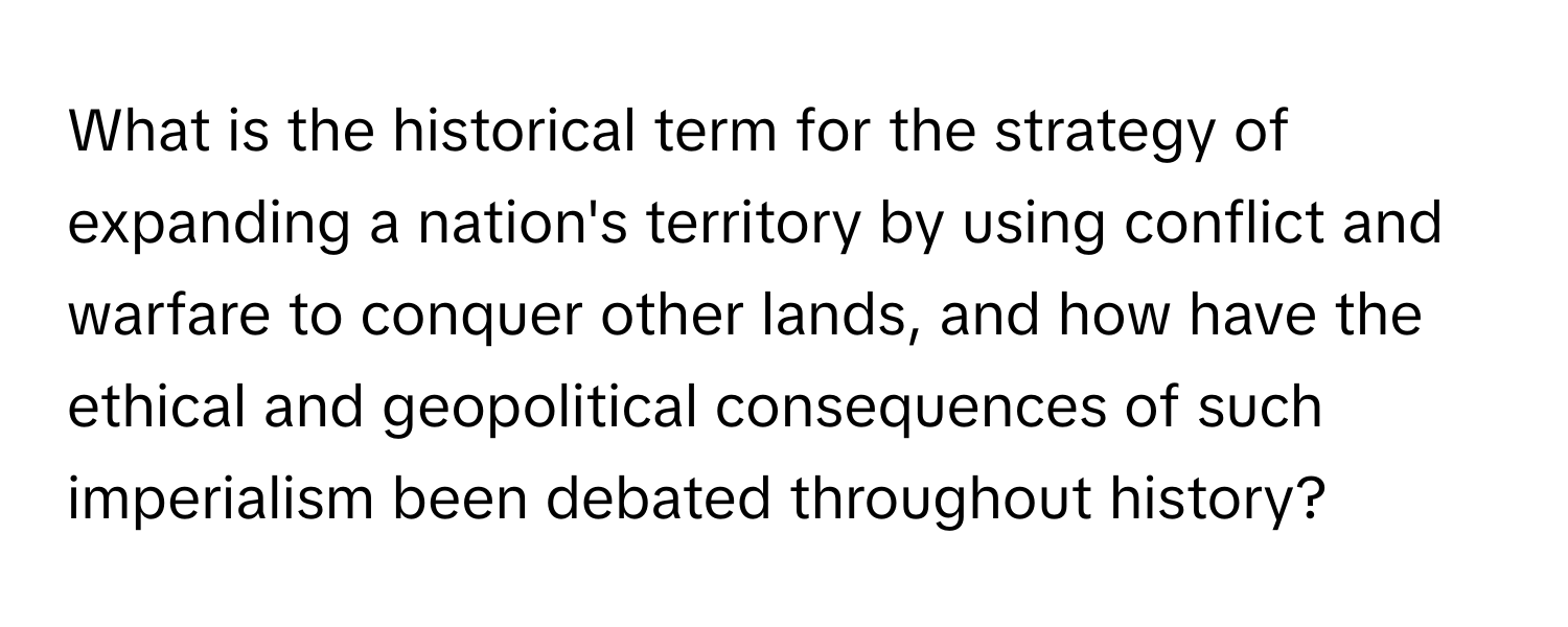 What is the historical term for the strategy of expanding a nation's territory by using conflict and warfare to conquer other lands, and how have the ethical and geopolitical consequences of such imperialism been debated throughout history?