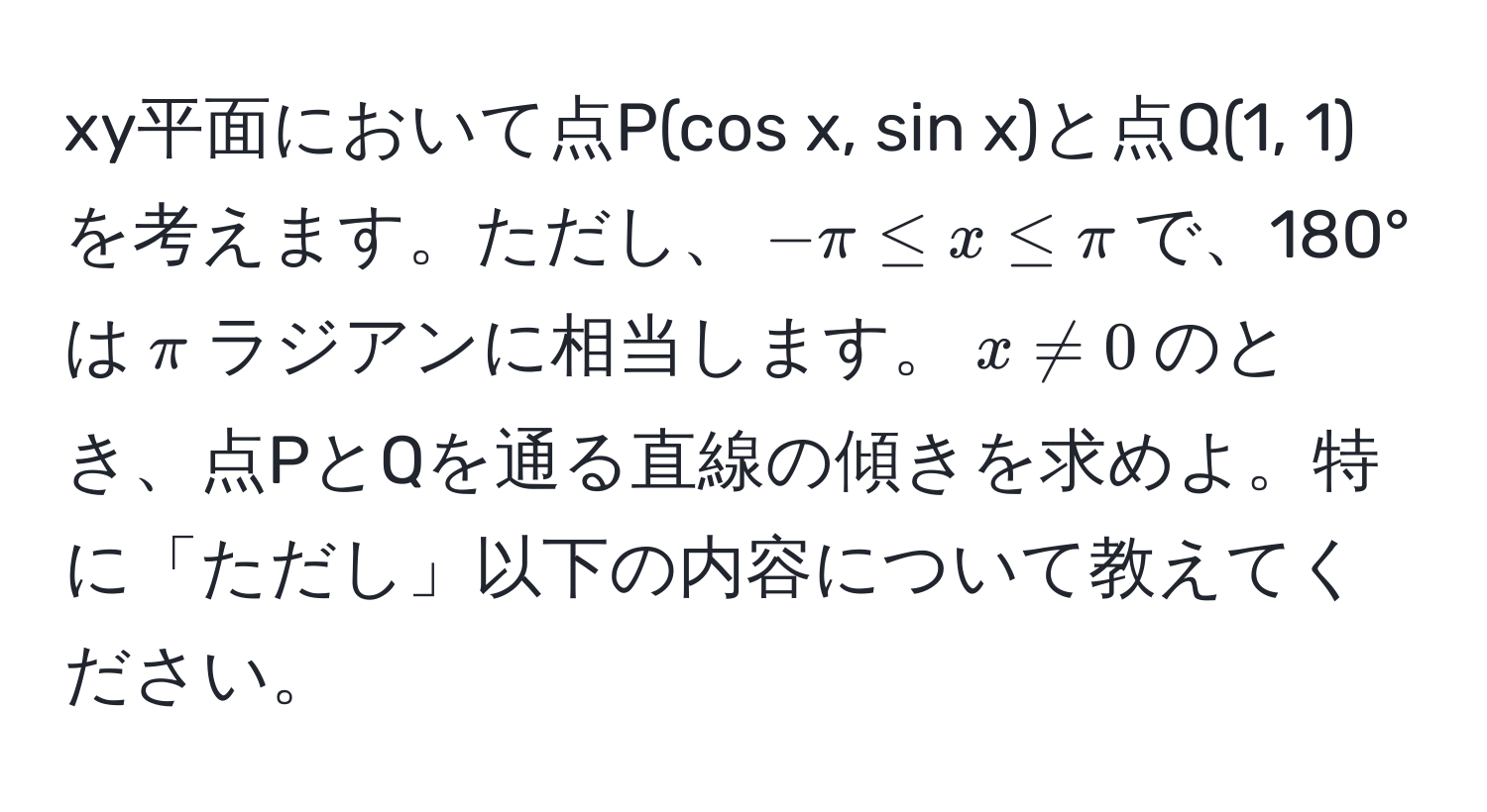 xy平面において点P(cos x, sin x)と点Q(1, 1)を考えます。ただし、$-π ≤ x ≤ π$で、180°は$π$ラジアンに相当します。$x != 0$のとき、点PとQを通る直線の傾きを求めよ。特に「ただし」以下の内容について教えてください。