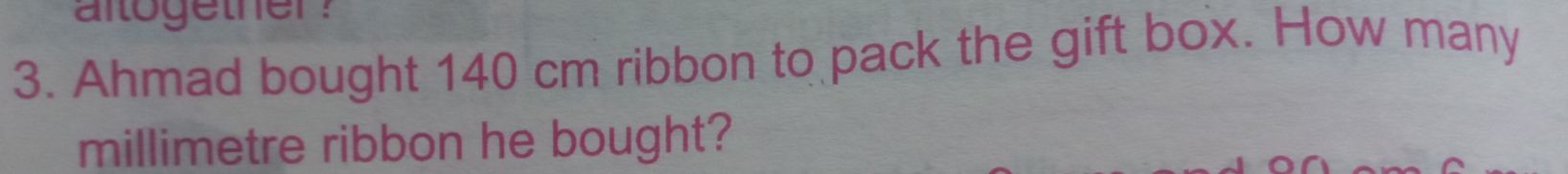 altogether ? 
3. Ahmad bought 140 cm ribbon to pack the gift box. How many
millimetre ribbon he bought?